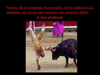 Torero, ets la vergonya d'una nació, ets la violència a la televisió, ets assassí per vocació, em produeix fàstic  la teva professió 