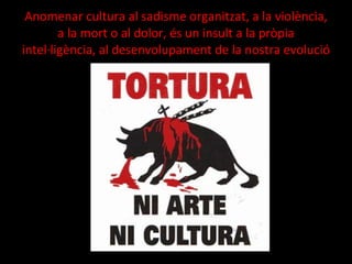 Anomenar cultura al sadisme organitzat, a la violència, a la mort o al dolor, és un insult a la pròpia intel·ligència, al desenvolupament de la nostra evolució 