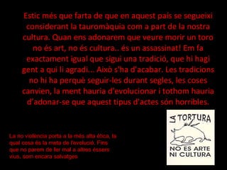 Estic més que farta de que en aquest país se segueixi considerant la tauromàquia com a part de la nostra cultura. Quan ens adonarem que veure morir un toro no és art, no és cultura.. és un assassinat! Em fa exactament igual que sigui una tradició, que hi hagi gent a qui li agradi... Això s'ha d'acabar. Les tradicions no hi ha perquè seguir-les durant segles, les coses canvien, la ment hauria d'evolucionar i tothom hauria d’adonar-se que aquest tipus d'actes són horribles. La no violència porta a la més alta ètica, la qual cosa és la meta de l'evolució. Fins que no parem de fer mal a altres éssers vius, som encara salvatges 