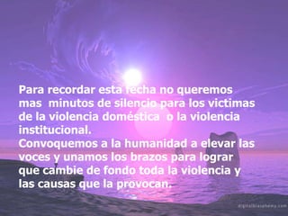 Para recordar esta fecha no queremos mas  minutos de silencio para los victimas de la violencia doméstica  o la violencia institucional. Convoquemos a la humanidad a elevar las voces y unamos los brazos para lograr que cambie de fondo toda la violencia y las causas que la provocan.
