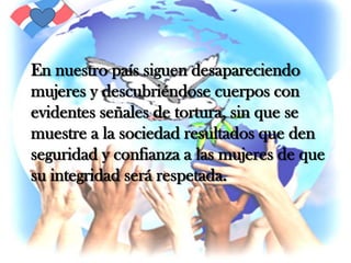 En nuestro país siguen desapareciendo mujeres y descubriéndose cuerpos con evidentes señales de tortura, sin que se  muestre a la sociedad resultados que den seguridad y confianza a las mujeres de que su integridad será respetada.
