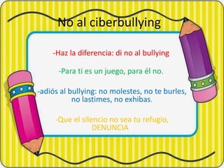 No al ciberbullying
-Haz la diferencia: di no al bullying
-Para ti es un juego, para él no.
-adiós al bullying: no molestes, no te burles,
no lastimes, no exhibas.
-Que el silencio no sea tu refugio,
DENUNCIA
 