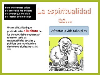 Para encontrarte saldré
del amor que me encierra
del querer que me aísla
del interés que me ciega
Afrontar la vida tal cual es
Una espiritualidad que
pretende estar a la altura de
los tiempos debe empezar por
tomar en serio las
responsabilidad sociales y
políticas que todo hombre
tiene como ciudadano (Castillo,
1979)
 