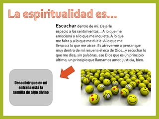 Escuchar dentro de mí. Dejarle
espacio a los sentimientos…A lo que me
emociona o a lo que me inquieta.A lo que
me falta y a lo que me duele. A lo que me
llena o a lo que me atrae. Es atreverme a pensar que
muy dentro de mí resuena el eco de Dios…y escuchar lo
que me dice, sin palabras, ese Dios que es un principio
último, un principio que llamamos amor, justicia, bien.
Descubrir que en mi
entraña está la
semilla de algo divino
 