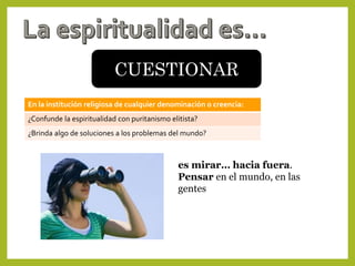 CUESTIONAR
En la institución religiosa de cualquier denominación o creencia:
¿Confunde la espiritualidad con puritanismo elitista?
¿Brinda algo de soluciones a los problemas del mundo?
es mirar… hacia fuera.
Pensar en el mundo, en las
gentes
 