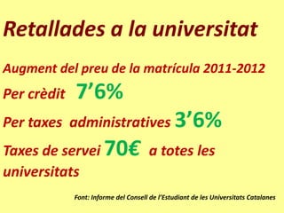 Retallades a la universitat
Augment del preu de la matrícula 2011-2012
Per crèdit   7’6%
Per taxes administratives 3’6%
Taxes de servei 70€ a totes les
universitats
             Font: Informe del Consell de l’Estudiant de les Universitats Catalanes
 