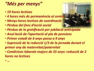 “Més per menys”
• 19 hores lectives
• 4 hores més de permanència al centre
• Menys hores lectives de coordinació
• Pèrdua del fons d’acció social
• Pèrdua de la gratificació per jubilació anticipada
• Anul·lació de l’aportació al pla de pensions
• Primer estadi de 6 anys passa a 9 anys
• Supressió de la reducció 1/3 de la jornada durant el
primer any de maternitat/paternitat
• Condicions laborals majors de 55 anys: reducció de 2
hores no lectives
• ...
 