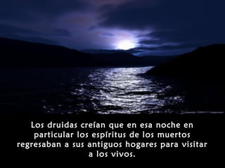 Los druidas creían que en esa noche en
    particular los espíritus de los muertos
regresaban a sus antiguos hogares para visitar
                  a los vivos.
 