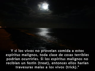 Y si los vivos no proveían comida a estos
espíritus malignos, toda clase de cosas terribles
podrían ocurrirles. Si los espíritus malignos no
recibían un festín (treat), entonces ellos harían
      travesuras malas a los vivos (trick)."
 