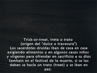 Trick-or-treat, treta o trato
        (origen del "dulce o travesura")
  Los sacerdotes druidas iban de casa en casa
exigiendo alimentos y en algunos casos niños
y vírgenes para ofrendar en sacrificio a su dios
 Samhain en el festival de la muerte, si se los
  daban se hacía un trato (treat) y se iban en
                      paz.
 