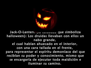 Jack-O-Lantern (la calabaza que simboliza
halloween): Los druidas llevaban con ellos un
                 nabo grande,
    el cual habían ahuecado en el interior,
       con una cara tallada en el frente,
para representar el espíritu demoníaco del que
recibían su poder y conocimiento, mismo que
  se encargaría de ejecutar toda maldición e
              iluminar su camino.
 