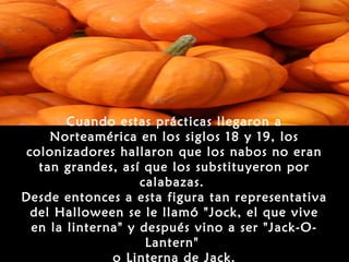 Cuando estas prácticas llegaron a
     Norteamérica en los siglos 18 y 19, los
 colonizadores hallaron que los nabos no eran
   tan grandes, así que los substituyeron por
                    calabazas.
Desde entonces a esta figura tan representativa
  del Halloween se le llamó "Jock, el que vive
  en la linterna" y después vino a ser "Jack-O-
                     Lantern"
               o Linterna de Jack.
 