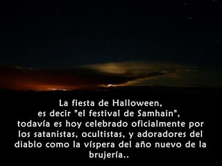 La fiesta de Halloween,
      es decir "el festival de Samhain",
todavía es hoy celebrado oficialmente por
 los satanistas, ocultistas, y adoradores del
diablo como la víspera del año nuevo de la
                   brujería..
 
