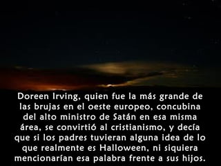 Doreen Irving, quien fue la más grande de
 las brujas en el oeste europeo, concubina
  del alto ministro de Satán en esa misma
 área, se convirtió al cristianismo, y decía
que si los padres tuvieran alguna idea de lo
  que realmente es Halloween, ni siquiera
mencionarían esa palabra frente a sus hijos.
 