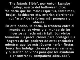 The Satanic Bible", por Anton Szandor
      LaVey, acerca del halloween dice:
"Se decía que los malos espíritus, fantasmas,
 brujas, hechiceros etc, estarían ejercitando
   sus "artes" de la forma más pomposa y
                    abierta.
En esta noche, se decía, la frontera entre el
   mundo de los vivos y el mundo de los
   muertos se hacía más frágil. Los viejos
tomarían sus precauciones para proteger sus
  hogares de los poderes de estas entidades
mientras que los más jóvenes harían fiestas,
 buscarían indulgencia en placeres carnales,
 y buscarían adivinos para que les ayudaran
    a encontrar su compañero adecuado".
 