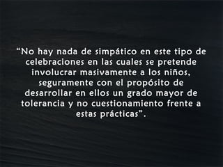 “No hay nada de simpático en este tipo de
  celebraciones en las cuales se pretende
   involucrar masivamente a los niños,
     seguramente con el propósito de
  desarrollar en ellos un grado mayor de
 tolerancia y no cuestionamiento frente a
              estas prácticas”.
 