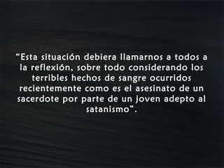 “Esta situación debiera llamarnos a todos a
 la reflexión, sobre todo considerando los
    terribles hechos de sangre ocurridos
 recientemente como es el asesinato de un
sacerdote por parte de un joven adepto al
                 satanismo”.
 