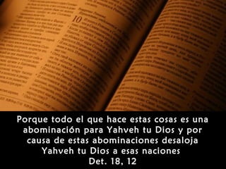 Porque todo el que hace estas cosas es una
 abominación para Yahveh tu Dios y por
  causa de estas abominaciones desaloja
     Yahveh tu Dios a esas naciones
                Det. 18, 12
 