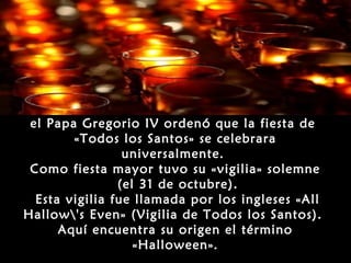 Más tarde, en el año 840,
 el Papa Gregorio IV ordenó que la fiesta de
        «Todos los Santos» se celebrara
                 universalmente.
 Como fiesta mayor tuvo su «vigilia» solemne
                (el 31 de octubre).
  Esta vigilia fue llamada por los ingleses «All
Hallow's Even» (Vigilia de Todos los Santos).
      Aquí encuentra su origen el término
                   «Halloween».
 