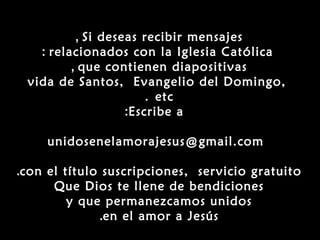 , Si deseas recibir mensajes
   : relacionados con la Iglesia Católica
         , que contienen diapositivas
 vida de Santos, Evangelio del Domingo,
                       . etc
                   :Escribe a

     unidosenelamorajesus@gmail.com

.con el título suscripciones, servicio gratuito
      Que Dios te llene de bendiciones
         y que permanezcamos unidos
              .en el amor a Jesús
 