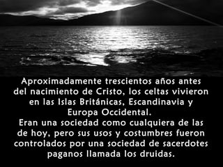 Aproximadamente trescientos años antes
del nacimiento de Cristo, los celtas vivieron
    en las Islas Británicas, Escandinavia y
              Europa Occidental.
 Eran una sociedad como cualquiera de las
 de hoy, pero sus usos y costumbres fueron
controlados por una sociedad de sacerdotes
        paganos llamada los druidas.
 