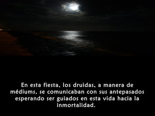 En esta fiesta, los druidas, a manera de
médiums, se comunicaban con sus antepasados
 esperando ser guiados en esta vida hacia la
                inmortalidad.
 