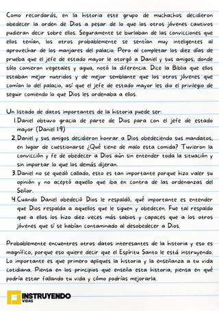Daniel obtuvo gracia de parte de Dios para con el jefe de estado
mayor (Daniel 1:9)
Daniel y sus amigos decidieron honrar a Dios obedeciendo sus mandatos,
en lugar de cuestionarse ¿Qué tiene de malo esta comida? Tuvieron la
convicción y fe de obedecer a Dios aún sin entender toda la situación y
sin importar lo que los demás dijeran.
Daniel no se quedó callado, esto es tan importante porque hizo valer su
opinión y no aceptó aquello que iba en contra de las ordenanzas del
Señor.
Cuando Daniel obedeció Dios le respaldó, qué importante es entender
que Dios respalda a aquellos que le siguen y obedecen. Fue tal respaldo
que a ellos los hizo diez veces más sabios y capaces que a los otros
jóvenes que sí se habían contaminado al desobedecer a Dios.
Como recordarás, en la historia este grupo de muchachos decidieron
obedecer la orden de Dios a pesar de lo que los otros jóvenes cautivos
pudieran decir sobre ellos. Seguramente se burlaban de las convicciones que
ellos tenían, los otros probablemente se sentían muy inteligentes al
aprovechar de los manjares del palacio. Pero al completar los diez días de
prueba que el jefe de estado mayor le otorgó a Daniel y sus amigos, donde
sólo comieron vegetales y agua, notó la diferencia. Dice la Biblia que ellos
estaban mejor nutridos y de mejor semblante que los otros jóvenes que
comían lo del palacio, así que el jefe de estado mayor les dio el privilegio de
seguir comiendo lo que Dios les ordenaba a ellos.
Un listado de datos importantes de la historia puede ser:
1.
2.
3.
4.
Probablemente encuentres otros datos interesantes de la historia y eso es
magnífico, porque eso quiere decir que el Espíritu Santo le está instruyendo.
Lo importante es que primero apliques la historia y la enseñanza a tu vida
cotidiana. Piensa en los principios que enseña esta historia, piensa en qué
podría estar fallando tu vida y cómo podrías mejorarla.
 