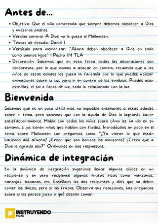 Objetivo: Que el niño comprenda que siempre debemos obedecer a Dios
y nuestros padres.
Verdad central: A Dios no le gusta el Halloween.
Textos de estudio: Daniel 1
Versículo para memorizar: “Ahora deben obedecer a Dios en todo
como buenos hijos” 1 Pedro 1:14 TLA
Decoración: Sabemos que en esta fecha todas las decoraciones son
tenebrosas, por lo que vamos a atacar en contra, recuerda que a los
niños de estas edades les gusta la fantasía por lo que puedes utilizar
animaciones sobre la luz, para ir en contra de las tinieblas. Puedes usar
estrellas, el sol o focos de luz, todo lo relacionado con la luz.
Antes de...
Bienvenida
Sabemos que es un poco difícil más no imposible enseñarles a estas edades
sobre el tema, pero sabemos que con la ayuda de Dios lo lograrás hacer
satisfactoriamente. Habla con todos los niños sobre cómo les ha ido en su
semana, si ya tienen niños que hablan con fluidez. Introdúcelos un poco en el
tema sobre Halloween con preguntas como “¿Ya vieron lo que están
haciendo allá afuera? ¿Creen que son bonitos los monstros? ¿Creen que a
Dios le agrada eso?” Oriéntales en sus respuestas.
Dinámica de integración
En la dinámica de integración sugerimos llevar algunos dulces en un
recipiente y en otro recipiente algunas frutas ricas como manzanas,
naranjas, bananas, etc. Enséñales los dos recipientes y diles que no deben
comer los dulces, pero si las frutas. Observa sus reacciones, haz preguntas
sobre si les parece justo o qué desean comer.
 