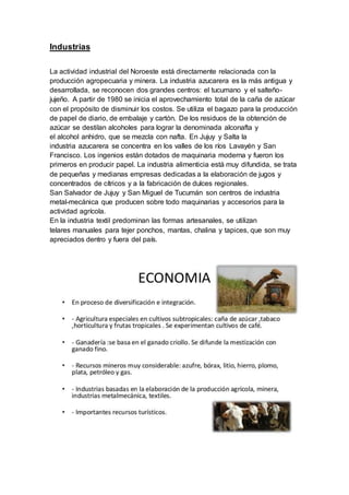Industrias
La actividad industrial del Noroeste está directamente relacionada con la
producción agropecuaria y minera. La industria azucarera es la más antigua y
desarrollada, se reconocen dos grandes centros: el tucumano y el salteño-
jujeño. A partir de 1980 se inicia el aprovechamiento total de la caña de azúcar
con el propósito de disminuir los costos. Se utiliza el bagazo para la producción
de papel de diario, de embalaje y cartón. De los residuos de la obtención de
azúcar se destilan alcoholes para lograr la denominada alconafta y
el alcohol anhidro, que se mezcla con nafta. En Jujuy y Salta la
industria azucarera se concentra en los valles de los ríos Lavayén y San
Francisco. Los ingenios están dotados de maquinaria moderna y fueron los
primeros en producir papel. La industria alimenticia está muy difundida, se trata
de pequeñas y medianas empresas dedicadas a la elaboración de jugos y
concentrados de cítricos y a la fabricación de dulces regionales.
San Salvador de Jujuy y San Miguel de Tucumán son centros de industria
metal-mecánica que producen sobre todo maquinarias y accesorios para la
actividad agrícola.
En la industria textil predominan las formas artesanales, se utilizan
telares manuales para tejer ponchos, mantas, chalina y tapices, que son muy
apreciados dentro y fuera del país.
 