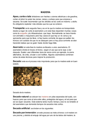 MADERA
Apeo, corte o tala: leñadores con hachas o sierras eléctricas o de gasolina,
cortan el árbol, le quitan las ramas, raíces y corteza para que empiece a
secarse. Se suele recomendar que los árboles se los corte en invierno u otoño.
Es obligatorio replantar más árboles que los que se cortaron.
Transporte: es la segunda fase y es en la que la madera es transportada
desde su lugar de corte al aserradero y en esta fase dependen muchas cosas
como la orografía y la infraestructura que haya. Normalmente se hace tirando
con animales o maquinaria pero hay casos en que hay un río cerca y se
aprovecha para que los lleve, si hay buena corriente de agua se sueltan los
troncos con cuidado de que no se atasquen pero si hay poca corriente se atan
haciendo balsas que se guían hasta donde haga falta.
Aserrado: en esta fase la madera es llevada a unos aserraderos. El
aserradero divide en trozos el tronco, según el uso que se le vaya a dar
después. Suelen usar diferentes tipos de sierra como por ejemplo, la sierra
alternativa, de cinta, circular o con rodillos. Algunos aserraderos combinan
varias de estas técnicas para mejorar la producción.
Secado: este es el proceso más importante para que la madera esté en buen
estado.
Secado de la madera.
Secado natural:se colocan los maderos en pilas separadas del suelo, con
huecos para que corra el aire entre ellos, protegidos del agua y el sol para que
así se vayan secando. Este sistema tarda mucho tiempo y eso no es rentable al
del aserradero que demanda tiempos de secados más cortos.
Secado artificial: se dividen en los siguientes:
Secado por inmersión: eneste proceso se mete al tronco o el madero en
una piscina, y debido al empuje del agua por uno de los lados del madero, la
 