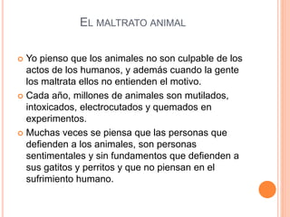 EL MALTRATO ANIMAL
 Yo pienso que los animales no son culpable de los
actos de los humanos, y además cuando la gente
los maltrata ellos no entienden el motivo.
 Cada año, millones de animales son mutilados,
intoxicados, electrocutados y quemados en
experimentos.
 Muchas veces se piensa que las personas que
defienden a los animales, son personas
sentimentales y sin fundamentos que defienden a
sus gatitos y perritos y que no piensan en el
sufrimiento humano.
 