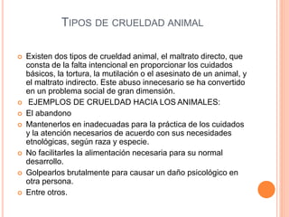 TIPOS DE CRUELDAD ANIMAL
 Existen dos tipos de crueldad animal, el maltrato directo, que
consta de la falta intencional en proporcionar los cuidados
básicos, la tortura, la mutilación o el asesinato de un animal, y
el maltrato indirecto. Este abuso innecesario se ha convertido
en un problema social de gran dimensión.
 EJEMPLOS DE CRUELDAD HACIA LOS ANIMALES:
 El abandono
 Mantenerlos en inadecuadas para la práctica de los cuidados
y la atención necesarios de acuerdo con sus necesidades
etnológicas, según raza y especie.
 No facilitarles la alimentación necesaria para su normal
desarrollo.
 Golpearlos brutalmente para causar un daño psicológico en
otra persona.
 Entre otros.
 