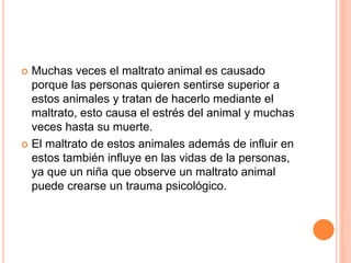 Muchas veces el maltrato animal es causado
porque las personas quieren sentirse superior a
estos animales y tratan de hacerlo mediante el
maltrato, esto causa el estrés del animal y muchas
veces hasta su muerte.
 El maltrato de estos animales además de influir en
estos también influye en las vidas de la personas,
ya que un niña que observe un maltrato animal
puede crearse un trauma psicológico.
 