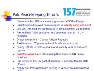 Pak Peacekeeping Efforts
Pakistan’s first UN peacekeeping mission -1960 in Congo
 Pakistan has deployed peacekeepers in virtually every continent
 200,000 Pak soldiers participated in 60 missions in 28 countries
 Pak still has 7,000 personnel in 9 countries -part of 14 UN
missions
 Ongoing missions - Central African Republic
 Pakistan lost 157 personnel and 24 officers martyred
 During efforts to restore peace and stability in most turbulent
regions
 Pakistani women are also making their mark on UN peace
missions
 Pak achieved the UN goal of sending 15 per cent female staff
officers
 Nearly 450 Pak women are serving in various countries across
 