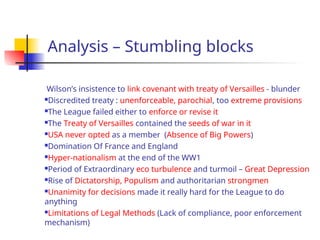 Analysis – Stumbling blocks
Wilson’s insistence to link covenant with treaty of Versailles - blunder
Discredited treaty : unenforceable, parochial, too extreme provisions
The League failed either to enforce or revise it
The Treaty of Versailles contained the seeds of war in it
USA never opted as a member (Absence of Big Powers)
Domination Of France and England
Hyper-nationalism at the end of the WW1
Period of Extraordinary eco turbulence and turmoil – Great Depression
Rise of Dictatorship, Populism and authoritarian strongmen
Unanimity for decisions made it really hard for the League to do
anything
Limitations of Legal Methods (Lack of compliance, poor enforcement
mechanism)
 