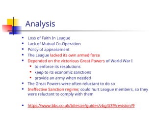 Analysis
 Loss of Faith In League
 Lack of Mutual Co-Operation
 Policy of appeasement
 The League lacked its own armed force
 Depended on the victorious Great Powers of World War I
 to enforce its resolutions
 keep to its economic sanctions
 provide an army when needed
 The Great Powers were often reluctant to do so
 Ineffective Sanction regime; could hurt League members, so they
were reluctant to comply with them
 https://www.bbc.co.uk/bitesize/guides/zbg4t39/revision/9
 