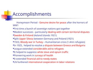 Accomplishments
Honeymoon Period - Genuine desire for peace after the horrors of
WW1
First time a bunch of sovereign nations got together
Modest successes - particularly dealing with certain territorial disputes
Sweden & Finland (Aaland Islands 1921)
Split Upper Silesia between Germany and Poland (1921)
1923, Bloody war in Turkey – Humanitarian crisis (1.4mn refugees)
In 1925, helped to resolve a dispute between Greece and Bulgaria
League extended considerable aid to refugees
It helped to suppress white slave and opium traffic
Pioneering work in surveys of health
It extended financial aid to needy states
LN furthered international cooperation in labor relations
 