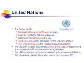 United Nations
 The Rise of the UN

Roosevelt influenced by Wilson’s idealism
 Eager to rectify the failures of League
 Got Churchill and Stalin on his side
 Truman continues the campaign for the UN during WW-II
 This time America was the most enthusiastic supporter
 The UN is the largest, most familiar, most internationally represented
and most powerful intergovernmental organization
 Oct 1945- established with aim of preventing future wars with Charter
 At its founding, UN had 51 member states; there are now 193
 