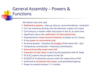 General Assembly – Powers &
Functions
All nations have one vote

Deliberative powers : take up, discuss, recommendation, resolution

Can not intervene directly into the domestic matters of a state

Can’t discuss a matter under discussion in the SC at same time

Significant role in the codification of international law

Empowered to make recommendations to States on int. issues

It has power to recommend only

Financial powers - Finalizes the budget of the entire UN – 2yrs

Compulsory contribution + Voluntary Contribution

General Assembly meets every fall

Induction of new states is done by GA (expulsion with SC Nod)

SC & ICJ submit annual reports to the GA

ECOSOC & Trusteeship council under the supervision of GA

Authorize to constitute new organ, and specialized agency

Power to amend charters' 111 articles
 