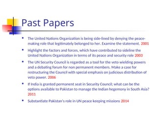 Past Papers
 The United Nations Organization is being side-lined by denying the peace-
making role that legitimately belonged to her. Examine the statement. 2001
 Highlight the factors and forces, which have contributed to sideline the
United Nations Organization in terms of its peace and security role 2003
 The UN Security Council is regarded as a tool for the veto wielding powers
and a debating forum for non permanent members. Make a case for
restructuring the Council with special emphasis on judicious distribution of
veto power. 2006
 If India is granted permanent seat in Security Council; what can be the
options available to Pakistan to manage the Indian hegemony in South Asia?
2011
 Substantiate Pakistan’s role in UN peace keeping missions 2014
 