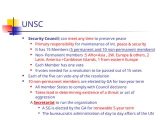 UNSC
 Security Council; can meet any time to preserve peace
 Primary responsibility for maintenance of int. peace & security
 It has 15 Members (5 permanent and 10 non-permanent members)
 Non- Permanent members :5 Afro+Asia , 2W. Europe & others, 2
Latin. America +Caribbean Islands, 1 from eastern Europe
 Each Member has one vote
 9 votes needed for a resolution to be passed out of 15 votes
 Each of the five can veto any of the resolution
 10 non-permanent members are elected by GA for two-year term
 All member States to comply with Council decisions
 Takes lead in determining existence of a threat or act of
aggression
A Secretariat to run the organization

A SG is elected by the GA for renewable 5-year term

The bureaucratic administration of day to day affairs of the UN
 