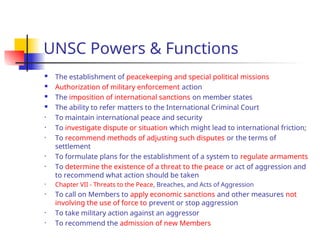 UNSC Powers & Functions
 The establishment of peacekeeping and special political missions
 Authorization of military enforcement action
 The imposition of international sanctions on member states
 The ability to refer matters to the International Criminal Court
• To maintain international peace and security
• To investigate dispute or situation which might lead to international friction;
• To recommend methods of adjusting such disputes or the terms of
settlement
• To formulate plans for the establishment of a system to regulate armaments
• To determine the existence of a threat to the peace or act of aggression and
to recommend what action should be taken
• Chapter VII - Threats to the Peace, Breaches, and Acts of Aggression
• To call on Members to apply economic sanctions and other measures not
involving the use of force to prevent or stop aggression
• To take military action against an aggressor
• To recommend the admission of new Members
 