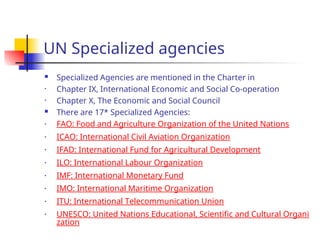 UN Specialized agencies
 Specialized Agencies are mentioned in the Charter in
• Chapter IX, International Economic and Social Co-operation
• Chapter X, The Economic and Social Council
 There are 17* Specialized Agencies:
• FAO: Food and Agriculture Organization of the United Nations
• ICAO: International Civil Aviation Organization
• IFAD: International Fund for Agricultural Development
• ILO: International Labour Organization
• IMF: International Monetary Fund
• IMO: International Maritime Organization
• ITU: International Telecommunication Union
• UNESCO: United Nations Educational, Scientific and Cultural Organi
zation
 