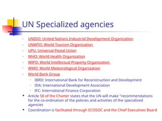 UN Specialized agencies
• UNIDO: United Nations Industrial Development Organization
• UNWTO: World Tourism Organization
• UPU: Universal Postal Union
• WHO: World Health Organization
• WIPO: World Intellectual Property Organization
• WMO: World Meteorological Organization
• World Bank Group
• IBRD: International Bank for Reconstruction and Development
• IDA: International Development Association
• IFC: International Finance Corporation
 Article 58 of the Charter states that the UN will make "recommendations
for the co-ordination of the policies and activities of the specialized
agencies
 Coordination is facilitated through ECOSOC and the Chief Executives Board
 