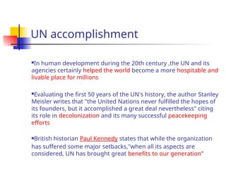 UN accomplishment
In human development during the 20th century ,the UN and its
agencies certainly helped the world become a more hospitable and
livable place for millions
Evaluating the first 50 years of the UN's history, the author Stanley
Meisler writes that "the United Nations never fulfilled the hopes of
its founders, but it accomplished a great deal nevertheless" citing
its role in decolonization and its many successful peacekeeping
efforts
British historian Paul Kennedy states that while the organization
has suffered some major setbacks,"when all its aspects are
considered, UN has brought great benefits to our generation”
 