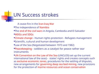 UN Success strokes
A cease-fire in the Iran-Iraq War
The independence of Namibia
The end of the civil wars in Angola, Cambodia and El Salvador
MDGs and SDGs
Climate change - Human rights protection - Refugees management
Scientific, cultural and human development
Law of the Sea (Negotiated between 1973 and 1982)
Peacekeeping - soldiers as a catalyst for peace rather war
instruments
UN Convention on the Law of the Sea (UNCLOS) set up the current
international law of the seas) - states’ rights and creates concepts such
as exclusive economic zones, procedures for the settling of disputes,
new arrangements for governing deep sea bed mining, new provisions
for the protection of marine resources and ocean conservation
 