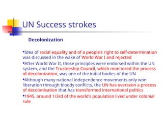 UN Success strokes
Decolonization
Idea of racial equality and of a people’s right to self-determination
was discussed in the wake of World War I and rejected
After World War II, those principles were endorsed within the UN
system, and the Trusteeship Council, which monitored the process
of decolonization, was one of the initial bodies of the UN
Although many national independence movements only won
liberation through bloody conflicts, the UN has overseen a process
of decolonisation that has transformed international politics
1945, around 1/3rd of the world’s population lived under colonial
rule
 