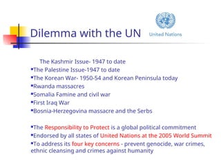 Dilemma with the UN
The Kashmir Issue- 1947 to date
The Palestine Issue-1947 to date
The Korean War- 1950-54 and Korean Peninsula today
Rwanda massacres
Somalia Famine and civil war
First Iraq War
Bosnia-Herzegovina massacre and the Serbs
The Responsibility to Protect is a global political commitment
Endorsed by all states of United Nations at the 2005 World Summit
To address its four key concerns - prevent genocide, war crimes,
ethnic cleansing and crimes against humanity
 