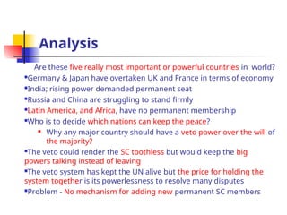 Analysis
Are these five really most important or powerful countries in world?
Germany & Japan have overtaken UK and France in terms of economy
India; rising power demanded permanent seat
Russia and China are struggling to stand firmly
Latin America, and Africa, have no permanent membership
Who is to decide which nations can keep the peace?
 Why any major country should have a veto power over the will of
the majority?
The veto could render the SC toothless but would keep the big
powers talking instead of leaving
The veto system has kept the UN alive but the price for holding the
system together is its powerlessness to resolve many disputes
Problem - No mechanism for adding new permanent SC members
 