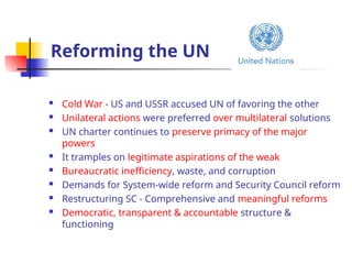 Reforming the UN
 Cold War - US and USSR accused UN of favoring the other
 Unilateral actions were preferred over multilateral solutions
 UN charter continues to preserve primacy of the major
powers
 It tramples on legitimate aspirations of the weak
 Bureaucratic inefficiency, waste, and corruption
 Demands for System-wide reform and Security Council reform
 Restructuring SC - Comprehensive and meaningful reforms
 Democratic, transparent & accountable structure &
functioning
 
